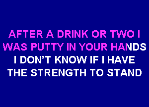 AFTER A DRINK OR TWO I
WAS PUTTY IN YOUR HANDS
I DONW KNOW IF I HAVE
THE STRENGTH T0 STAND