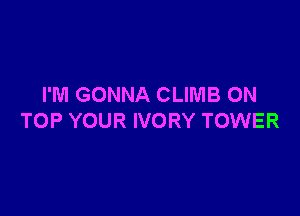 I'M GONNA CLIMB ON

TOP YOUR IVORY TOWER