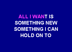 ALL I WANT IS
SOMETHING NEW

SOMETHING I CAN
HOLD ON TO