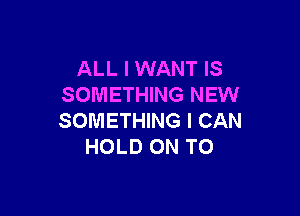 ALL I WANT IS
SOMETHING NEW

SOMETHING I CAN
HOLD ON TO