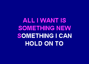 ALL I WANT IS
SOMETHING NEW

SOMETHING I CAN
HOLD ON TO