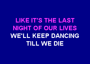 LIKE IT'S THE LAST
NIGHT OF OUR LIVES
WE'LL KEEP DANCING
TILL WE DIE