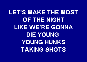 LET'S MAKE THE MOST
OF THE NIGHT
LIKE WE'RE GONNA
DIE YOUNG
YOUNG HUNKS
TAKING SHOTS