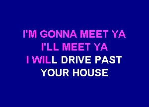 PM GONNA MEET YA
I'LL MEET YA

IWILL DRIVE PAST
YOUR HOUSE