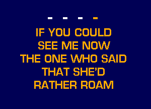 IF YOU COULD
SEE ME NOW

THE ONE WHO SAID
THAT SHE'D
RATHER ROAM