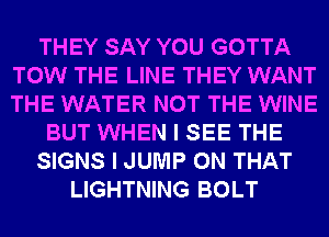 THEY SAY YOU GOTTA
TOW THE LINE THEY WANT
THE WATER NOT THE WINE

BUT WHEN I SEE THE

SIGNS I JUMP ON THAT

LIGHTNING BOLT