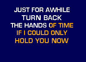 JUST FOR AWHILE

TURN BACK
THE HANDS OF TIME
IF I COULD ONLY

HOLD YOU NOW