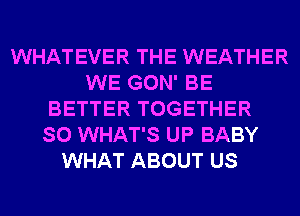 WHATEVER THE WEATHER
WE GON' BE
BETTER TOGETHER
SO WHAT'S UP BABY
WHAT ABOUT US
