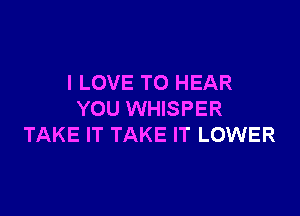 I LOVE TO HEAR

YOU WHISPER
TAKE IT TAKE IT LOWER