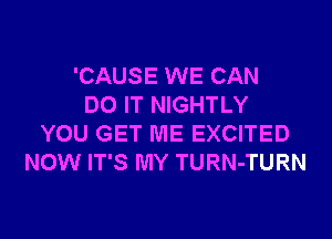 'CAUSE WE CAN
DO IT NIGHTLY
YOU GET ME EXCITED
NOW IT'S MY TURN-TURN