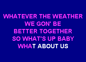 WHATEVER THE WEATHER
WE GON' BE
BETTER TOGETHER
SO WHAT'S UP BABY
WHAT ABOUT US
