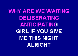 WHY ARE WE WAITING
DELIBERATING
ANTICIPATING

GIRL IF YOU GIVE
ME THIS NIGHT
ALRIGHT