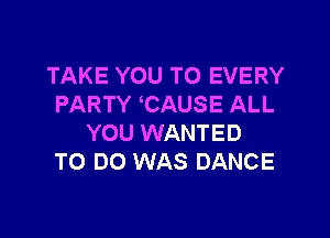 TAKE YOU TO EVERY
PARTY CAUSE ALL

YOU WANTED
TO DO WAS DANCE