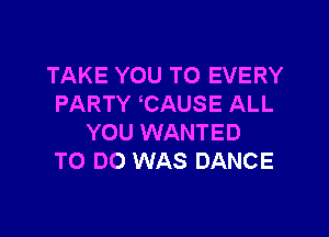 TAKE YOU TO EVERY
PARTY CAUSE ALL

YOU WANTED
TO DO WAS DANCE