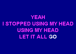 YEAH
I STOPPED USING MY HEAD

USING MY HEAD
LET IT ALL G0