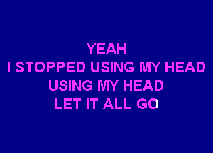 YEAH
I STOPPED USING MY HEAD

USING MY HEAD
LET IT ALL G0