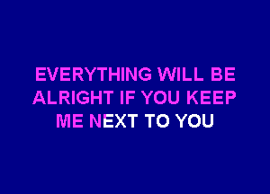 EVERYTHING WILL BE

ALRIGHT IF YOU KEEP
ME NEXT TO YOU