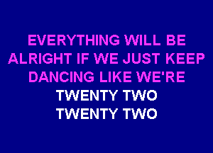 EVERYTHING WILL BE
ALRIGHT IF WE JUST KEEP
DANCING LIKE WE'RE
TWENTY TWO
TWENTY TWO