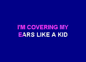 I'M COVERING MY

EARS LIKE A KID