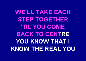 WE'LL TAKE EACH
STEP TOGETHER
'TlL YOU COME
BACK TO CENTRE
YOU KNOW THAT I

KNOW THE REAL YOU I