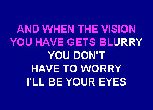 AND WHEN THE VISION
YOU HAVE GETS BLURRY
YOU DON'T
HAVE TO WORRY
I'LL BE YOUR EYES