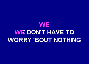 WE

WE DON'T HAVE TO
WORRY 'BOUT NOTHING