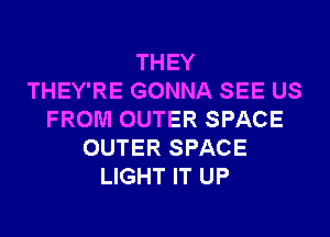 THEY
THEY'RE GONNA SEE US
FROM OUTER SPACE
OUTER SPACE
LIGHT IT UP