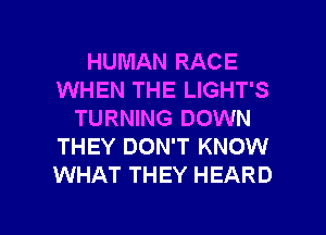HUMAN RACE
WHEN THE LIGHT'S
TURNING DOWN
THEY DON'T KNOW
WHAT THEY HEARD

g