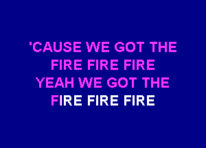 'CAUSE WE GOT THE
FIRE FIRE FIRE
YEAH WE GOT THE
FIRE FIRE FIRE

g