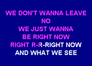 WE DON'T WANNA LEAVE
N0
WE JUST WANNA
BE RIGHT NOW
RIGHT R-R-RIGHT NOW
AND WHAT WE SEE
