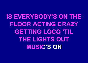 IS EVERYBODY'S ON THE
FLOOR ACTING CRAZY
GETTING LOCO 'TIL
THE LIGHTS OUT
MUSIC'S 0N