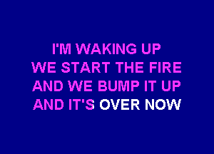 I'M WAKING UP
WE START THE FIRE
AND WE BUMP IT UP
AND IT'S OVER NOW