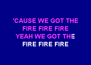 'CAUSE WE GOT THE
FIRE FIRE FIRE
YEAH WE GOT THE
FIRE FIRE FIRE

g