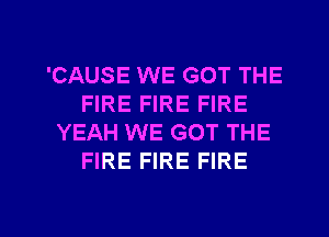 'CAUSE WE GOT THE
FIRE FIRE FIRE
YEAH WE GOT THE
FIRE FIRE FIRE

g