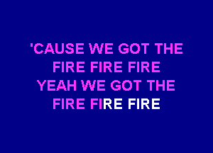 'CAUSE WE GOT THE
FIRE FIRE FIRE
YEAH WE GOT THE
FIRE FIRE FIRE

g