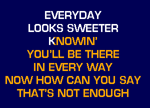 EVERYDAY
LOOKS SWEETER
KNOUVIN'
YOU'LL BE THERE
IN EVERY WAY
NOW HOW CAN YOU SAY
THAT'S NOT ENOUGH