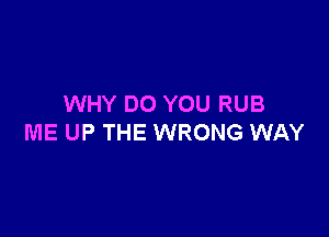 WHY DO YOU RUB

ME UP THE WRONG WAY