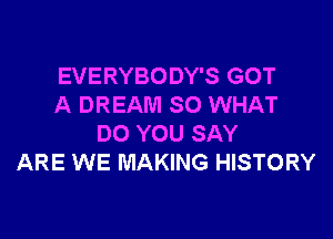 EVERYBODY'S GOT
A DREAM SO WHAT

DO YOU SAY
ARE WE MAKING HISTORY