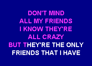 DON'T MIND
ALL MY FRIENDS
I KNOW THEY'RE
ALL CRAZY
BUT THEY'RE THE ONLY
FRIENDS THAT I HAVE