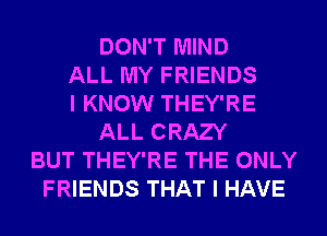 DON'T MIND
ALL MY FRIENDS
I KNOW THEY'RE
ALL CRAZY
BUT THEY'RE THE ONLY
FRIENDS THAT I HAVE