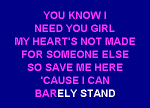 YOU KNOWI
NEED YOU GIRL
MY HEART'S NOT MADE
FOR SOMEONE ELSE
SO SAVE ME HERE
'CAUSE I CAN
BARELY STAND