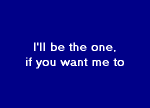 I'll be the one,

if you want me to