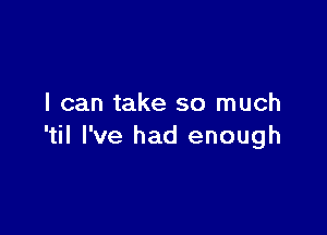 I can take so much

'til I've had enough