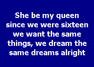 She be my queen
since we were sixteen
we want the same
things, we dream the
same dreams alright