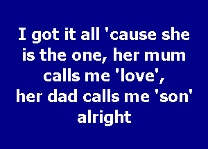 I got it all 'cause she
is the one, her mum
calls me 'love',
her dad calls me 'son'
alright