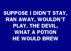 SUPPOSE I DIDNT STAY,
RAN AWAY, WOULDNT
PLAY. THE DEVIL,
WHAT A POTION
HE WOULD BREW