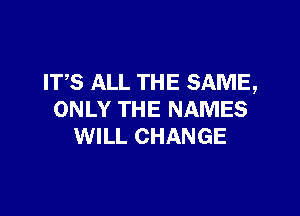 ITS ALL THE SAME,

ONLY THE NAMES
WILL CHANGE