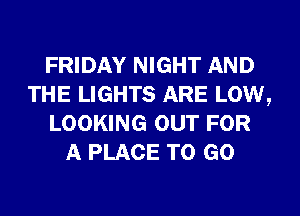 FRIDAY NIGHT AND
THE LIGHTS ARE LOW,
LOOKING OUT FOR
A PLACE TO GO