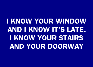 I KNOW YOUR WINDOW
AND I KNOW ITIS LATE.
I KNOW YOUR STAIRS
AND YOUR DOORWAY