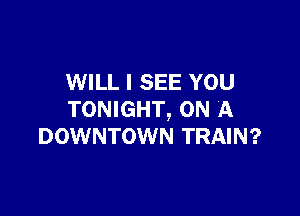 WILL I SEE YOU

TONIGHT, ON A
DOWNTOWN TRAIN?
